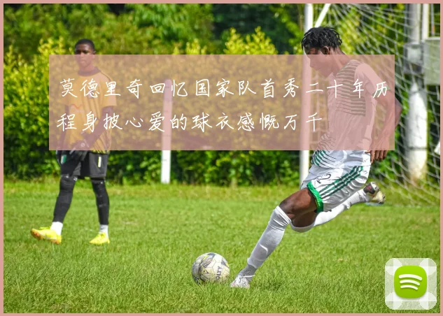 莫德里奇回忆国家队首秀二十年历程身披心爱的球衣感慨万千