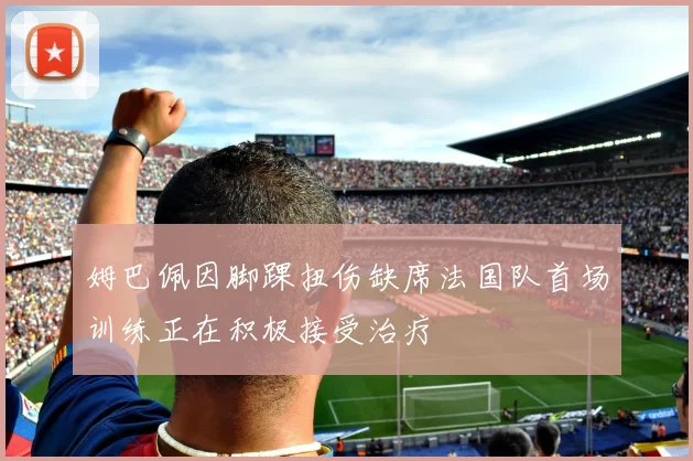 姆巴佩因脚踝扭伤缺席法国队首场训练正在积极接受治疗