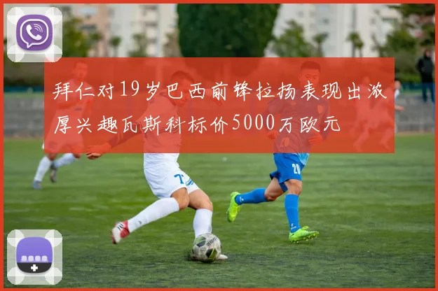 拜仁对19岁巴西前锋拉扬表现出浓厚兴趣瓦斯科标价5000万欧元