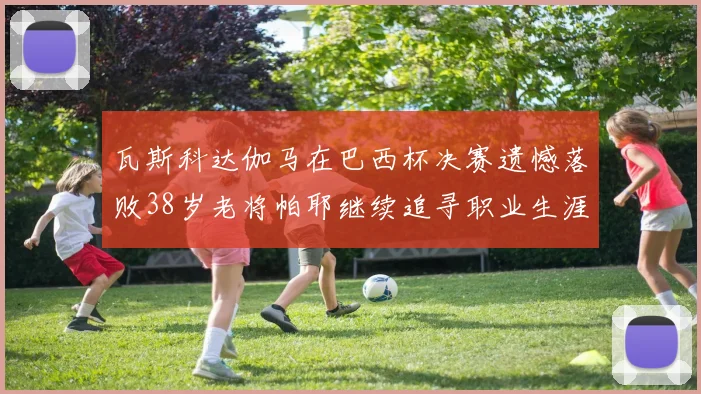 瓦斯科达伽马在巴西杯决赛遗憾落败38岁老将帕耶继续追寻职业生涯首冠