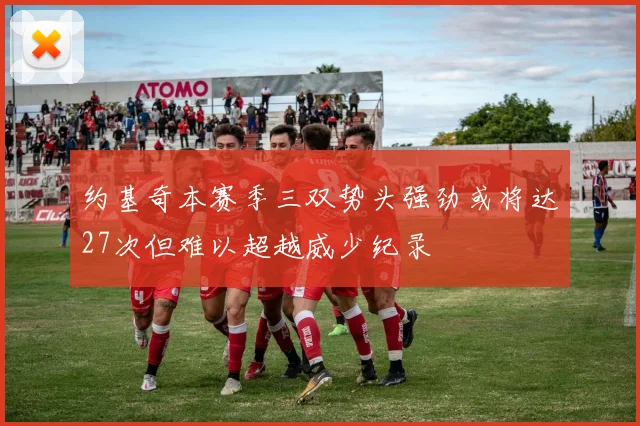 约基奇本赛季三双势头强劲或将达27次但难以超越威少纪录