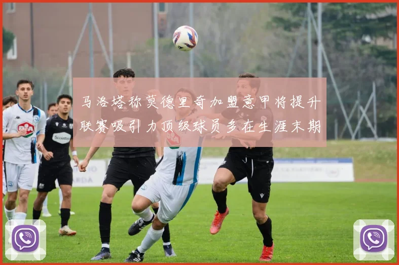 马洛塔称莫德里奇加盟意甲将提升联赛吸引力顶级球员多在生涯末期选择意甲