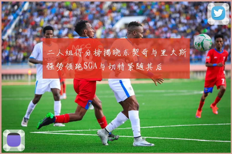 二人组得分榜揭晓东契奇与里夫斯强势领跑SGA与切特紧随其后