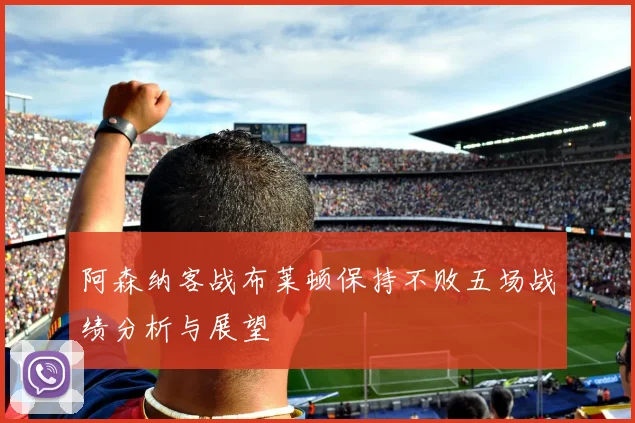 阿森纳客战布莱顿保持不败五场战绩分析与展望