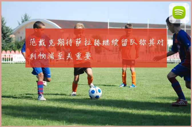 范戴克期待萨拉赫继续留队称其对利物浦至关重要