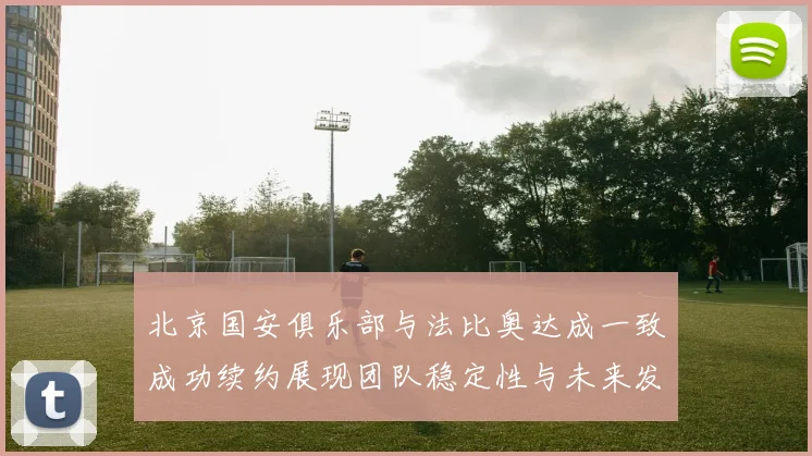 北京国安俱乐部与法比奥达成一致成功续约展现团队稳定性与未来发展潜力