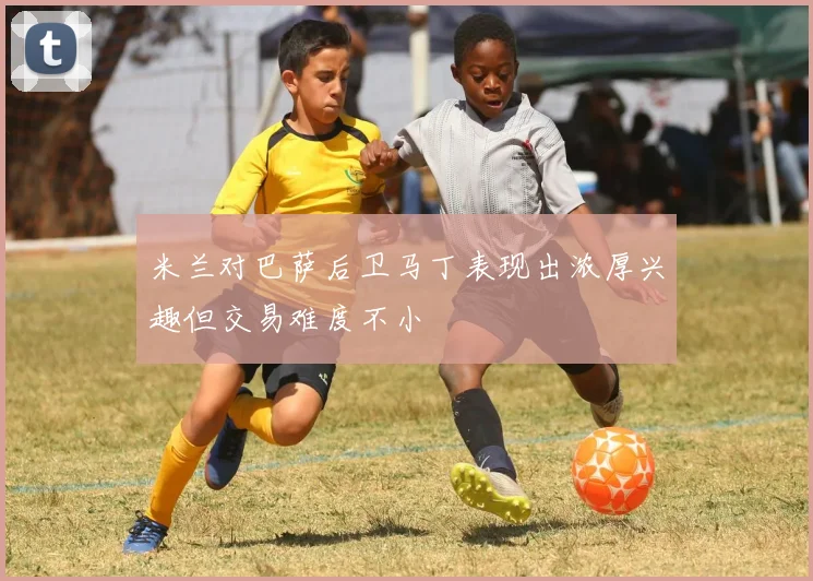 米兰对巴萨后卫马丁表现出浓厚兴趣但交易难度不小