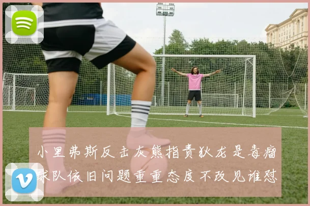 小里弗斯反击灰熊指责狄龙是毒瘤球队依旧问题重重态度不改见谁怼谁