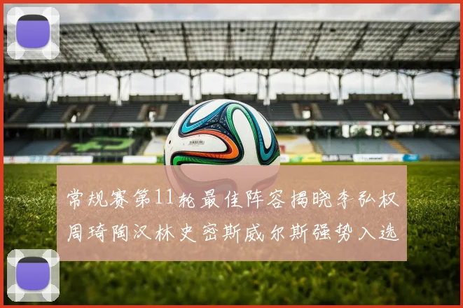 常规赛第11轮最佳阵容揭晓李弘权周琦陶汉林史密斯威尔斯强势入选