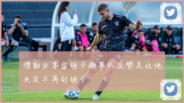 穆勒分享留胡子趣事队友赞美让他决定不再刮胡子