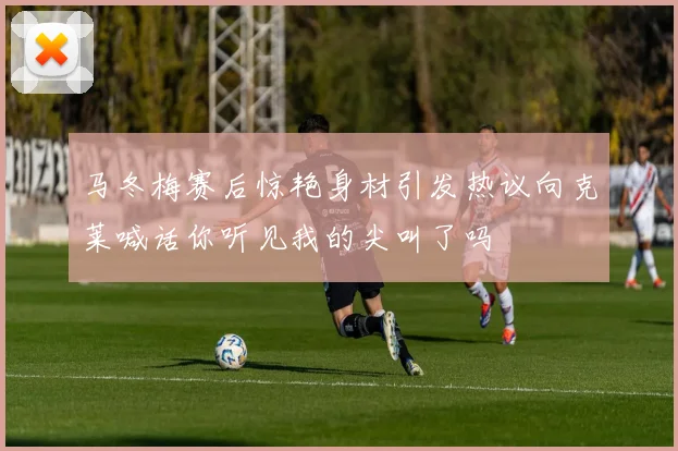 马冬梅赛后惊艳身材引发热议向克莱喊话你听见我的尖叫了吗