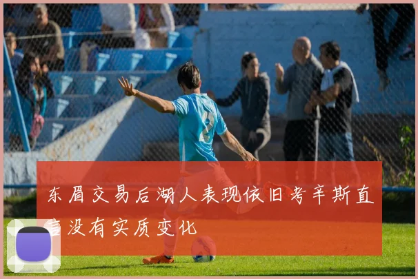 东眉交易后湖人表现依旧考辛斯直言没有实质变化