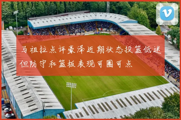 马祖拉点评豪泽近期状态投篮低迷但防守和篮板表现可圈可点