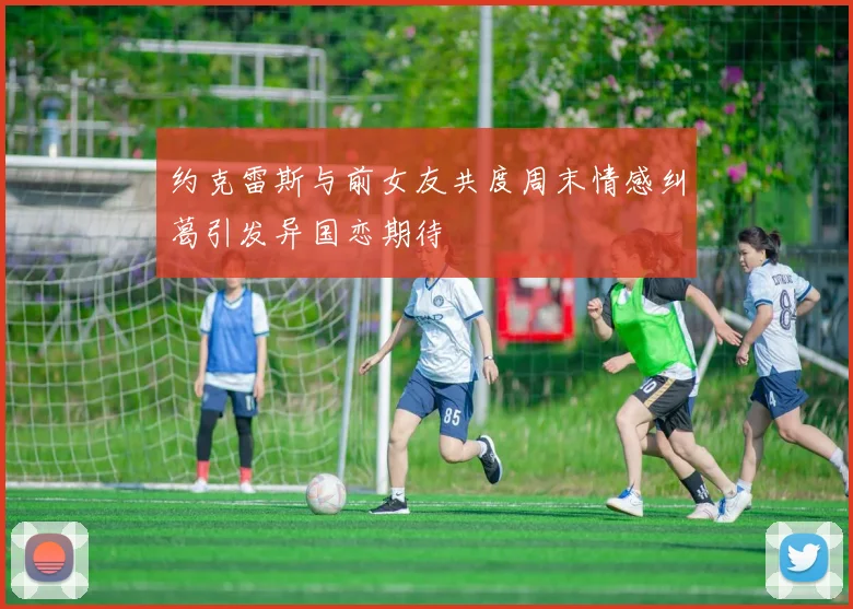 约克雷斯与前女友共度周末情感纠葛引发异国恋期待