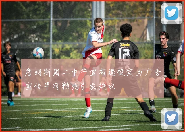 詹姆斯周二中午宣布退役实为广告宣传早有预兆引发热议