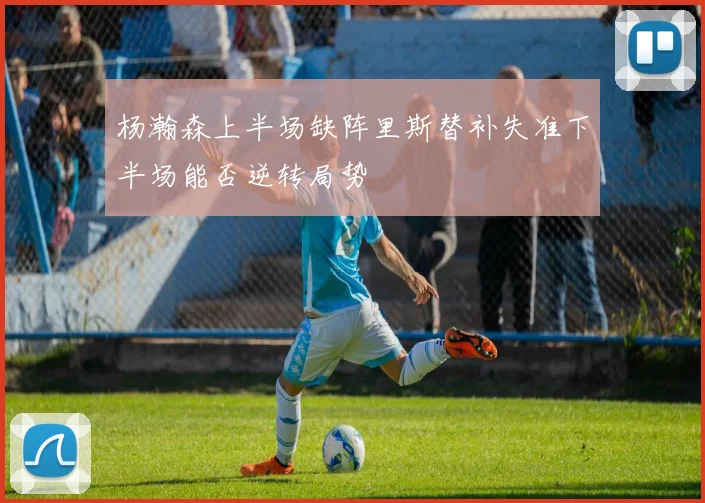 杨瀚森上半场缺阵里斯替补失准下半场能否逆转局势