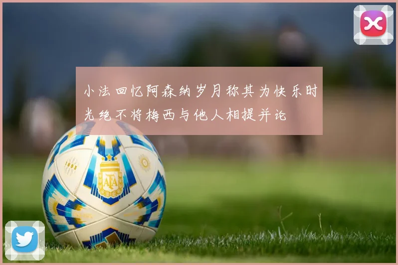 小法回忆阿森纳岁月称其为快乐时光绝不将梅西与他人相提并论