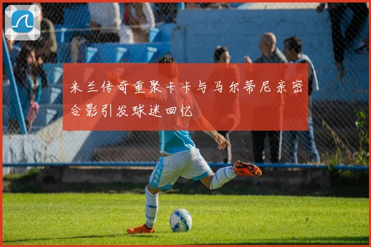 米兰传奇重聚卡卡与马尔蒂尼亲密合影引发球迷回忆