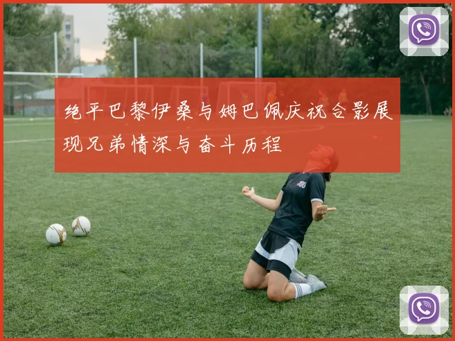 绝平巴黎伊桑与姆巴佩庆祝合影展现兄弟情深与奋斗历程