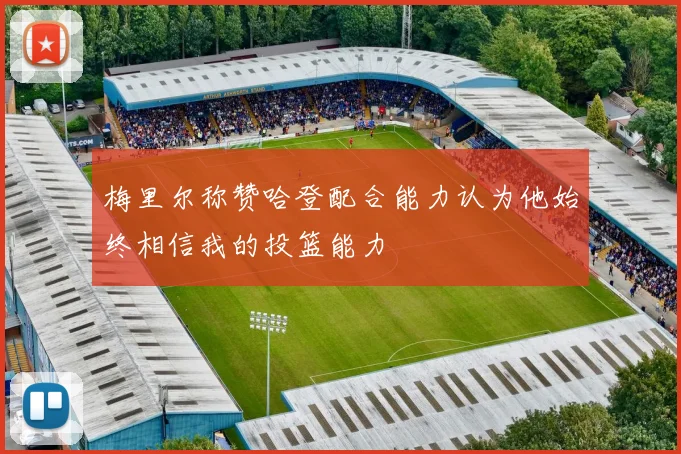 梅里尔称赞哈登配合能力认为他始终相信我的投篮能力