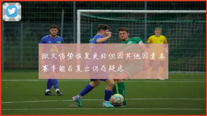 欧文伤势恢复良好但因其他因素本赛季能否复出仍存疑虑