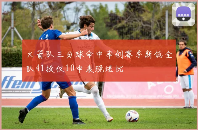 火箭队三分球命中率创赛季新低全队41投仅10中表现堪忧