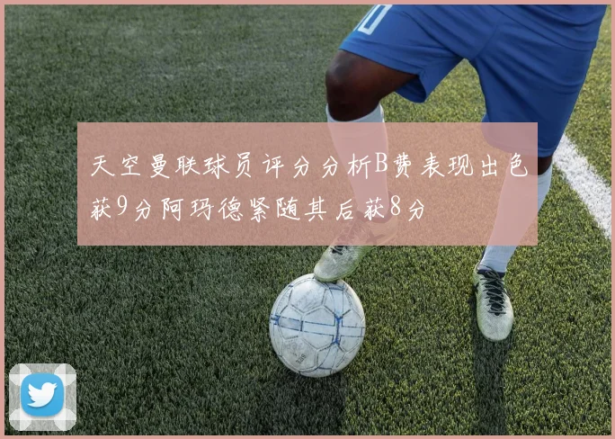 天空曼联球员评分分析B费表现出色获9分阿玛德紧随其后获8分
