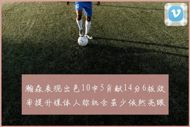 瀚森表现出色10中5贡献14分6板效率提升媒体人称机会虽少依然亮眼