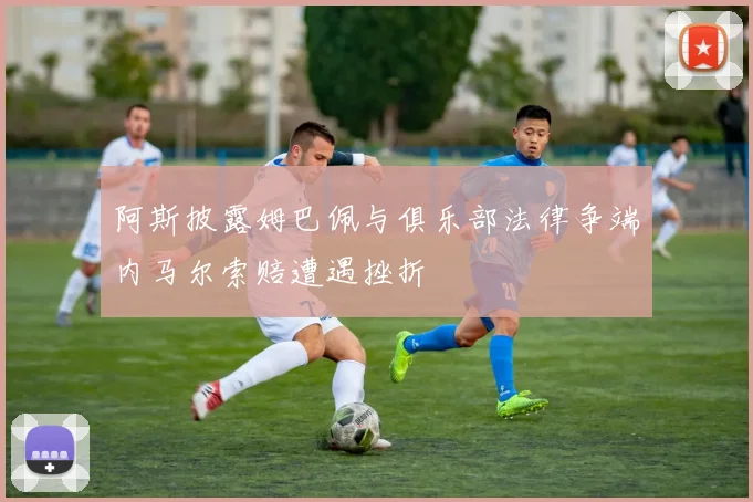 阿斯披露姆巴佩与俱乐部法律争端内马尔索赔遭遇挫折