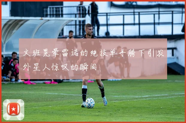 文班晃晕雷诺的绝技单手胯下引发外星人惊叹的瞬间