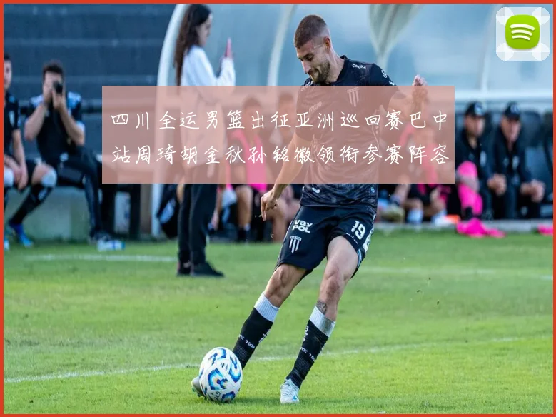 四川全运男篮出征亚洲巡回赛巴中站周琦胡金秋孙铭徽领衔参赛阵容