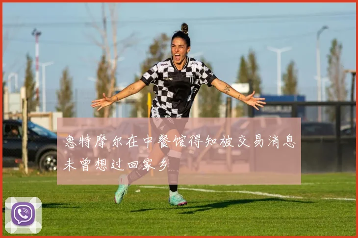 惠特摩尔在中餐馆得知被交易消息未曾想过回家乡