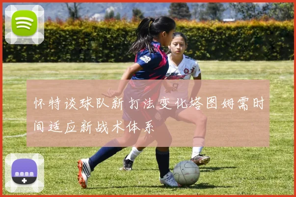 怀特谈球队新打法变化塔图姆需时间适应新战术体系