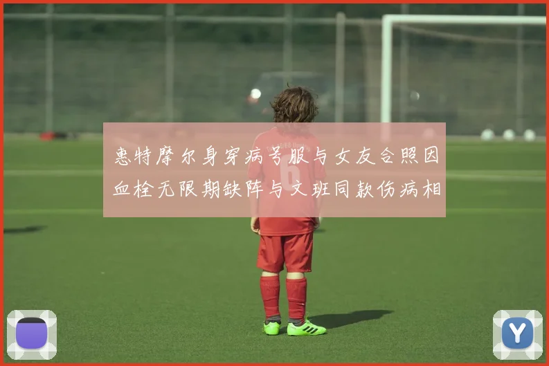 惠特摩尔身穿病号服与女友合照因血栓无限期缺阵与文班同款伤病相似